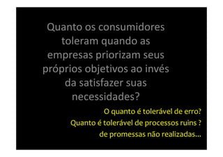 Quanto os consumidores
   toleram quando as
 empresas priorizam seus
próprios objetivos ao invés
    da satisfazer suas
      necessidades?
              O quanto é tolerável de erro?
     Quanto é tolerável de processos ruins ?
            de promessas não realizadas...
 