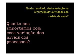 Qual o resultado desta variação na
              realização das atividades da
                          cadeia de valor?

Quanto nos
importamos com
essa variação dos
níveis dos
processos?
 