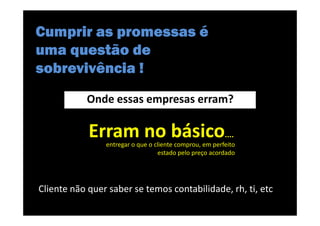 Cumprir as promessas é
uma questão de
sobrevivência !
           Onde essas empresas erram?

            Erram no básico....
                entregar o que o cliente comprou, em perfeito
                                  estado pelo preço acordado




Cliente não quer saber se temos contabilidade, rh, ti, etc
 