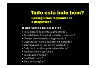 Tudo está indo bem?
        Conseguimos responder as
        5 perguntas?
O que vemos no dia a dia?
• Reclamações de clientes aumentando ?
• Rentabilidade diminuindo, perdas crescendo ?
• Clientes abandonando a organização ?
• Organização ficando para trás no mercado ?
• Sobrevivência em vez de prosperidade ?
• Cada dia é uma luta pela sobrevivência ?
• Produtos e serviços ruins ?
• Custos aumentando ?
• Qualidade ruim ?
• Falta de inovação ?
 
