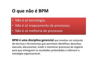 O que não é BPM
• Não é só tecnologia;
• Não é só mapeamento de processos;
• Não é só melhoria de processos

BPM é uma disciplina gerencial que envolve um conjunto
de técnicas e ferramentas que permitam identificar, desenhar,
executar, documentar, medir e monitorar processos de negócio
para que entreguem os resultados pretendidos e reforcem a
estratégia organizacional.
 