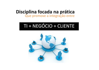 Disciplina focada na prática
    Que promove a integração entre

   TI + NEGÓCIO + CLIENTE
 