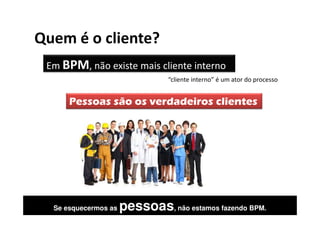 Quem é o cliente?
 Em BPM, não existe mais cliente interno
                                “cliente interno” é um ator do processo


      Pessoas são os verdadeiros clientes




  Se esquecermos as   pessoas, não estamos fazendo BPM.
 