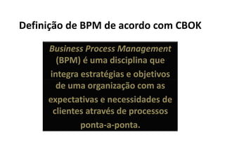 Definição de BPM de acordo com CBOK

     Business Process Management
       (BPM) é uma disciplina que
     integra estratégias e objetivos
       de uma organização com as
     expectativas e necessidades de
      clientes através de processos
             ponta-a-ponta.
 