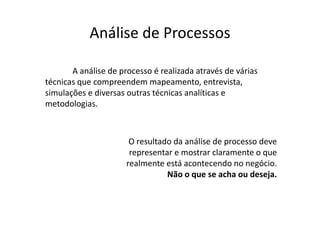 Análise de Processos

       A análise de processo é realizada através de várias
técnicas que compreendem mapeamento, entrevista,
simulações e diversas outras técnicas analíticas e
metodologias.



                       O resultado da análise de processo deve
                       representar e mostrar claramente o que
                      realmente está acontecendo no negócio.
                                 Não o que se acha ou deseja.
 
