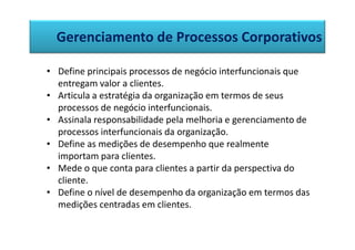 Gerenciamento de Processos Corporativos

• Define principais processos de negócio interfuncionais que
  entregam valor a clientes.
• Articula a estratégia da organização em termos de seus
  processos de negócio interfuncionais.
• Assinala responsabilidade pela melhoria e gerenciamento de
  processos interfuncionais da organização.
• Define as medições de desempenho que realmente
  importam para clientes.
• Mede o que conta para clientes a partir da perspectiva do
  cliente.
• Define o nível de desempenho da organização em termos das
  medições centradas em clientes.
 