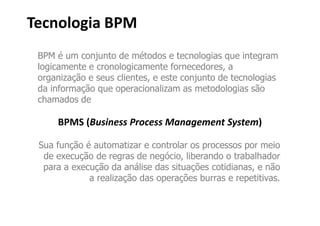 Tecnologia BPM
 BPM é um conjunto de métodos e tecnologias que integram
 logicamente e cronologicamente fornecedores, a
 organização e seus clientes, e este conjunto de tecnologias
 da informação que operacionalizam as metodologias são
 chamados de

     BPMS (Business Process Management System)

 Sua função é automatizar e controlar os processos por meio
  de execução de regras de negócio, liberando o trabalhador
  para a execução da análise das situações cotidianas, e não
             a realização das operações burras e repetitivas.
 