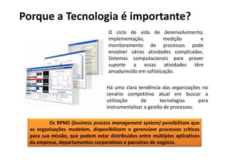 Porque a Tecnologia é importante?
                                   O ciclo de vida de desenvolvimento,
                                   implementação,         medição       e
                                   monitoramento de processos pode
                                   envolver várias atividades complicadas.
                                   Sistemas computacionais para prover
                                   suporte a essas atividades têm
                                   amadurecido em sofisticação.

                                   Há uma clara tendência das organizações no
                                   cenário competitivo atual em buscar a
                                   utilização     de       tecnologias     para
                                   instrumentalizar a gestão de processos.

          Os BPMS (business process management system) possibilitam que
  as organizações modelem, disponibilizem e gerenciem processos críticos
  para sua missão, que podem estar distribuídos entre múltiplos aplicativos
  da empresa, departamentos corporativos e parceiros de negócio.
 