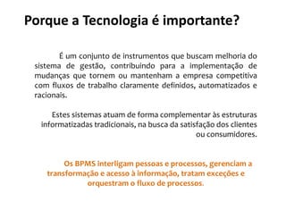 Porque a Tecnologia é importante?

        É um conjunto de instrumentos que buscam melhoria do
 sistema de gestão, contribuindo para a implementação de
 mudanças que tornem ou mantenham a empresa competitiva
 com fluxos de trabalho claramente definidos, automatizados e
 racionais.

     Estes sistemas atuam de forma complementar às estruturas
  informatizadas tradicionais, na busca da satisfação dos clientes
                                                ou consumidores.


         Os BPMS interligam pessoas e processos, gerenciam a
    transformação e acesso à informação, tratam exceções e
              orquestram o fluxo de processos.
 