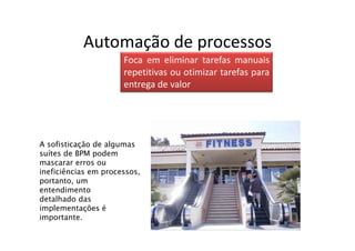Automação de processos
                      Foca em eliminar tarefas manuais
                      repetitivas ou otimizar tarefas para
                      entrega de valor




A sofisticação de algumas
suítes de BPM podem
mascarar erros ou
ineficiências em processos,
portanto, um
entendimento
detalhado das
implementações é
importante.
 
