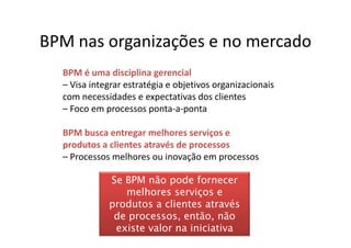 BPM nas organizações e no mercado
  BPM é uma disciplina gerencial
  – Visa integrar estratégia e objetivos organizacionais
  com necessidades e expectativas dos clientes
  – Foco em processos ponta-a-ponta

  BPM busca entregar melhores serviços e
  produtos a clientes através de processos
  – Processos melhores ou inovação em processos

             Se BPM não pode fornecer
                melhores serviços e
             produtos a clientes através
              de processos, então, não
              existe valor na iniciativa
 
