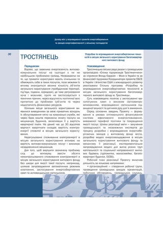 Досвід міст у впровадженні проектів енергозбереження
                                  та заходів енергоефективності у міському господарстві




36                                                              Розробка та впровадження енергозберігаючих техно-
     ТРОСТЯНЕЦЬ                                                логій в місцях загального користування багатоквартир-
                                                                                ного житлового фонду

         Передумови                                              Нововведення
         Відомо, що завелика енергоємність житлово-              Тростянецька міська рада разом з громадською
     комунальних послуг на сьогодні є чи не                   організацією «Спілка підприємців Тростянеччини»
     найбільшою проблемою громад. Незважаючи на               за сприяння Фонду Євразія – Філія в Україні та за
     те, що приватні користувачі мають лічильники та          фінансової підтримки Координатора проектів ОБСЄ
     обмежують себе в таких послугах, поза межами їх          в Україні і Агентства США з міжнародного розвитку
     впливу знаходиться велика кількість об’єктів             реалізували Спільну програму «Розробка та
     загального користування (прибудинкові території,         впровадження енергозберігаючих технологій в
     під’їзди, підвали, коридори), де таке регулювання        місцях загального користування багатоквар-
     хоча і можливе, проте не застосовується з                тирного житлового фонду м. Тростянець».
     технічних причин, через відсутність політичної волі         Суть нововведень полягає у застосуванні ма-
     причетних до проблеми суб’єктів та через                 лопотужних ламп з високим світловипро-
     недостатність фінансових ресурсів.                       мінюванням, впровадженні світильників під-
         Оскільки місця загального користування ви-           вищеної міцності та датчиків руху для їх вмикання.
     явилися виведеними за межі приватних володінь               Серед основних завдань Проекту — форму-
     їх обслуговування лягло на комунальні служби, які        вання в умовах оптимального фінансування
     через брак коштів перенесли оплату послуги на            системи       ефективного     енергоспоживання,
     мешканців будинків, включивши її у вартість              виваженої тарифної політики та покращення
     квартирної плати. На даний час до 30 відсотків           якості послуг. Шляхи реалізації мети — залучення
     вартості квартплати складає вартість електро-            громадськості та незалежних експертів до
     енергії спожитої в місцях загального користу-            процесу розробки і впровадження енергозбе-
     вання.                                                   рігаючих заходів у житловому фонді міста,
         Нерегульоване споживання електроенергії в            розробка моделі енергозаощадження в місцях
     місцях загального користування впливає на                загального користування житлового фонду та
     вартість житлово-комунальних послуг і викликає           механізму її реалізації, експериментальне
     незадоволення мешканців.                                 запровадження моделі для житла різних груп
         Для того, щоб вирішити зазначену проблему            капітальності та соціальної направленості житло-
     слід      до      мінімуму      звести     обсяги        вих будівель (гуртожитки, малосімейки, багато-
     неконтрольованого споживання електроенергії в            квартирні будинки, ОСББ).
     місцях загального користування житлового фонду              Робочий план реалізації Проекту включав
     без шкоди для якості такої послуги, наприклад,           діяльність за кількома напрямами:
     шляхом запровадження автоматичних режимів                   • організаційний — створення робочої групи,
     освітлення, застосування енергозберігаючих               проведення громадських заходів: презентацій,
     ламп та антивандальних світильників.                     публічних обговорень, громадських слухань,
 