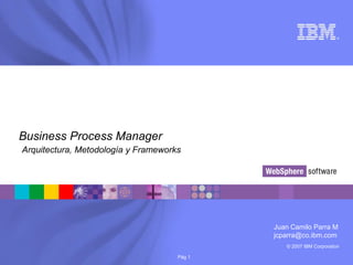 © 2007 IBM Corporation
®
Pág 1
Business Process Manager
Arquitectura, Metodología y Frameworks
Juan Camilo Parra M
jcparra@co.ibm.com
 