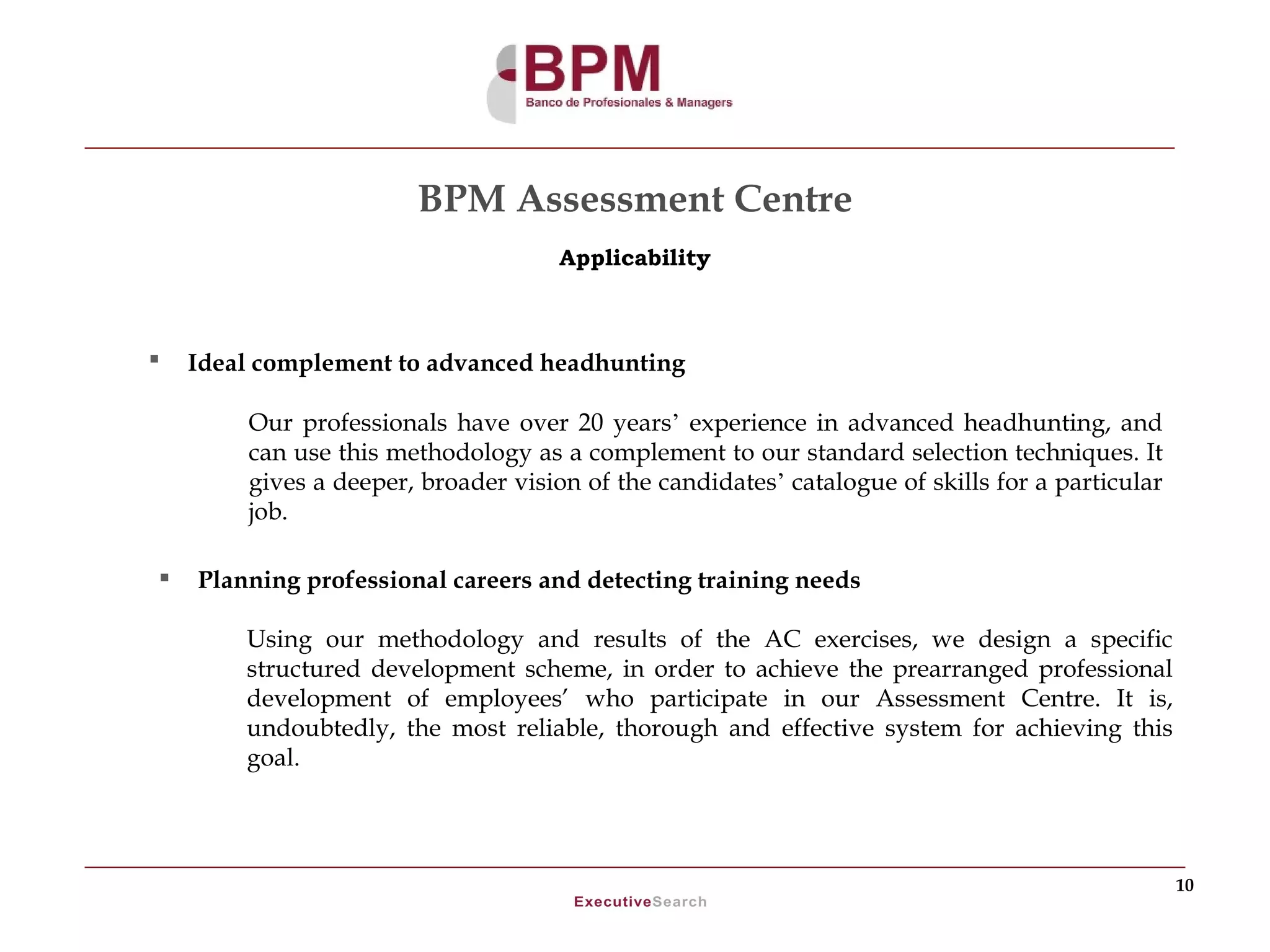 BPM Assessment Centre
                                     Applicability



   Ideal complement to advanced headhunting

        Our professionals have over 20 years’ experience in advanced headhunting, and
        can use this methodology as a complement to our standard selection techniques. It
        gives a deeper, broader vision of the candidates’ catalogue of skills for a particular
        job.

   Planning professional careers and detecting training needs

        Using our methodology and results of the AC exercises, we design a specific
        structured development scheme, in order to achieve the prearranged professional
        development of employees’ who participate in our Assessment Centre. It is,
        undoubtedly, the most reliable, thorough and effective system for achieving this
        goal.




                                                                                                 10
 