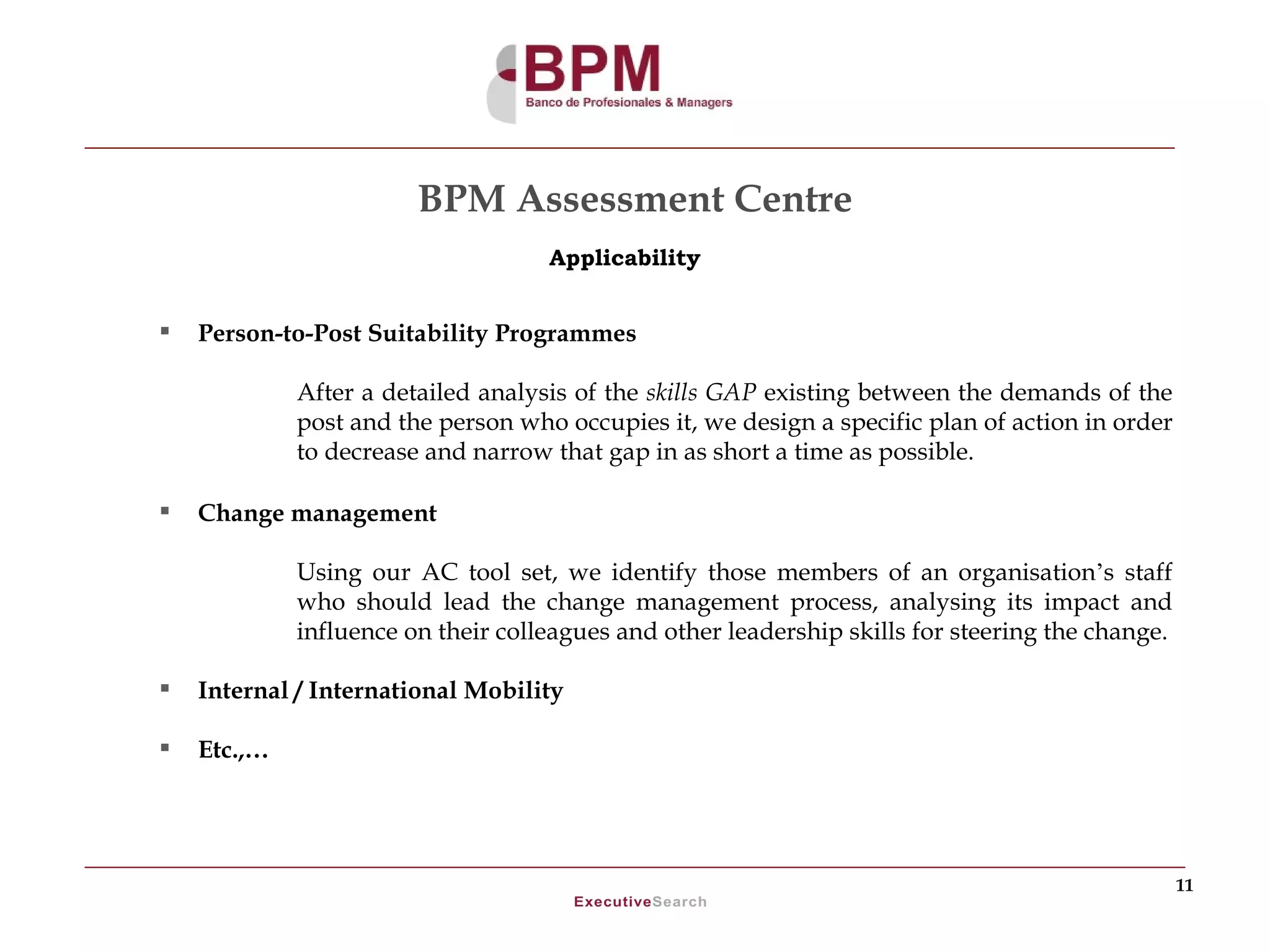 BPM Assessment Centre
                                    Applicability


   Person-to-Post Suitability Programmes

             After a detailed analysis of the skills GAP existing between the demands of the
             post and the person who occupies it, we design a specific plan of action in order
             to decrease and narrow that gap in as short a time as possible.

   Change management

             Using our AC tool set, we identify those members of an organisation’s staff
             who should lead the change management process, analysing its impact and
             influence on their colleagues and other leadership skills for steering the change.

   Internal / International Mobility

   Etc.,…




                                                                                                  11
 