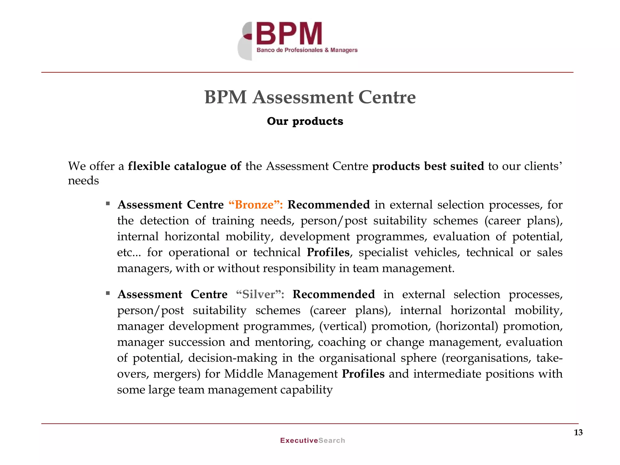 BPM Assessment Centre
                                    Our products



We offer a flexible catalogue of the Assessment Centre products best suited to our clients’
needs
       Assessment Centre “Bronze”: Recommended in external selection processes, for
        the detection of training needs, person/post suitability schemes (career plans),
        internal horizontal mobility, development programmes, evaluation of potential,
        etc... for operational or technical Profiles, specialist vehicles, technical or sales
        managers, with or without responsibility in team management.

       Assessment Centre “Silver”: Recommended in external selection processes,
        person/post suitability schemes (career plans), internal horizontal mobility,
        manager development programmes, (vertical) promotion, (horizontal) promotion,
        manager succession and mentoring, coaching or change management, evaluation
        of potential, decision-making in the organisational sphere (reorganisations, take-
        overs, mergers) for Middle Management Profiles and intermediate positions with
        some large team management capability


                                                                                                13
 