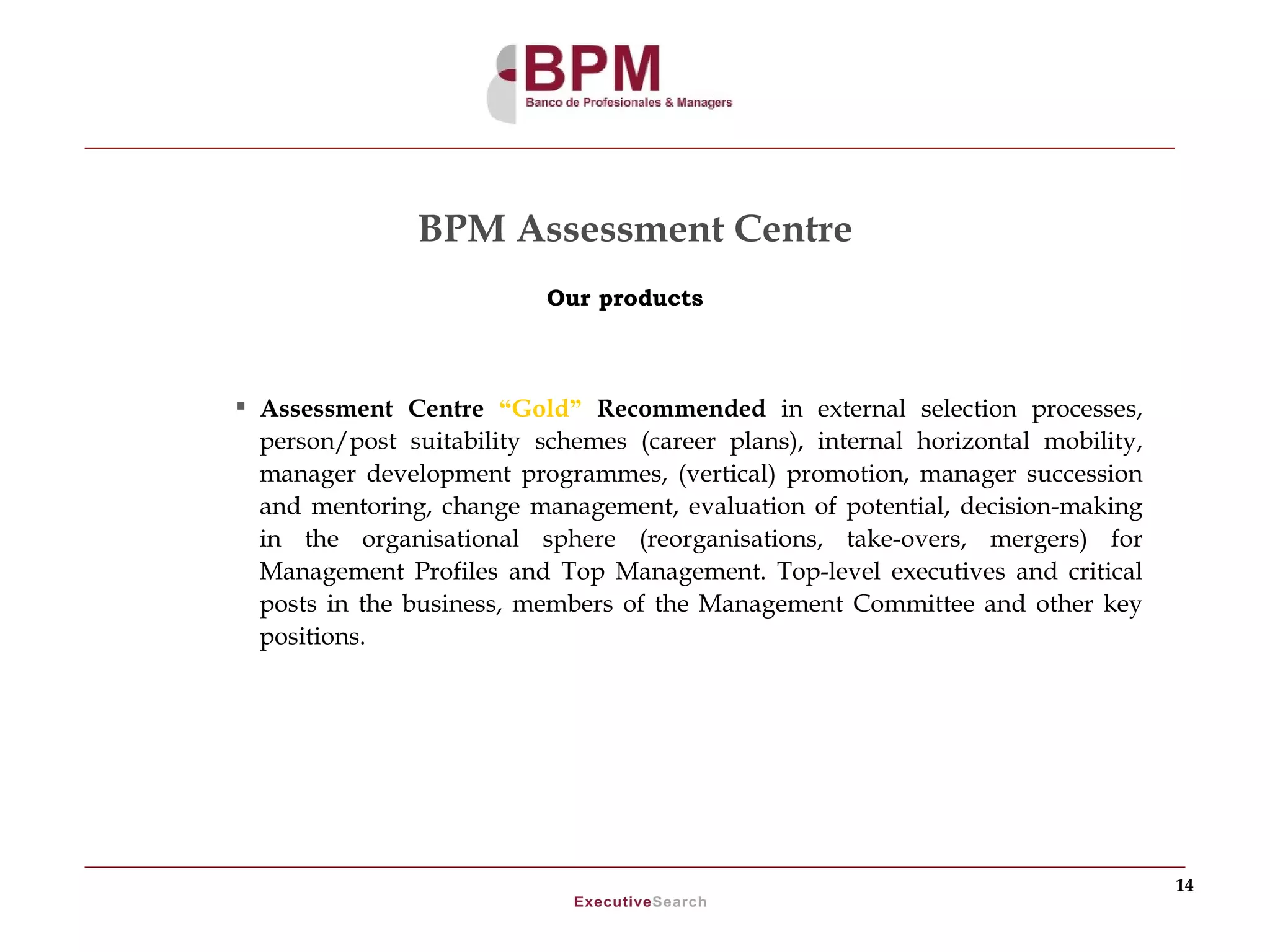 BPM Assessment Centre
                           Our products



 Assessment Centre “Gold” Recommended in external selection processes,
  person/post suitability schemes (career plans), internal horizontal mobility,
  manager development programmes, (vertical) promotion, manager succession
  and mentoring, change management, evaluation of potential, decision-making
  in the organisational sphere (reorganisations, take-overs, mergers) for
  Management Profiles and Top Management. Top-level executives and critical
  posts in the business, members of the Management Committee and other key
  positions.




                                                                                  14
 