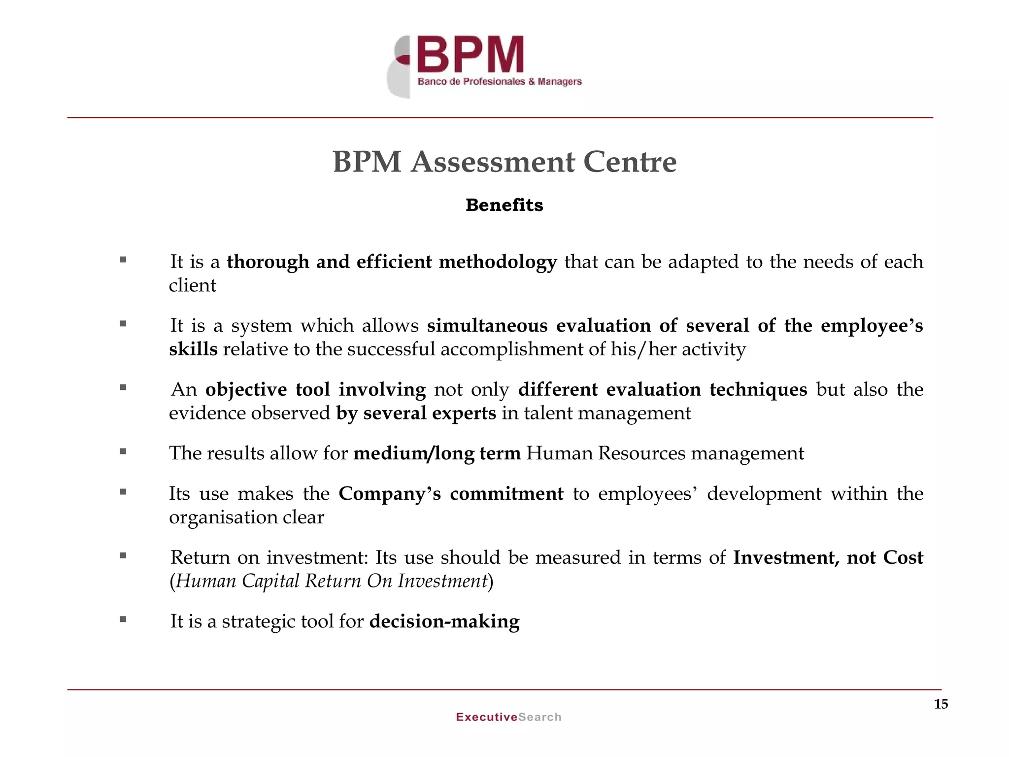 BPM Assessment Centre
                                       Benefits


   It is a thorough and efficient methodology that can be adapted to the needs of each
    client
   It is a system which allows simultaneous evaluation of several of the employee’s
    skills relative to the successful accomplishment of his/her activity
   An objective tool involving not only different evaluation techniques but also the
    evidence observed by several experts in talent management
   The results allow for medium/long term Human Resources management

   Its use makes the Company’s commitment to employees’ development within the
    organisation clear
   Return on investment: Its use should be measured in terms of Investment, not Cost
    (Human Capital Return On Investment)

   It is a strategic tool for decision-making



                                                                                          15
 