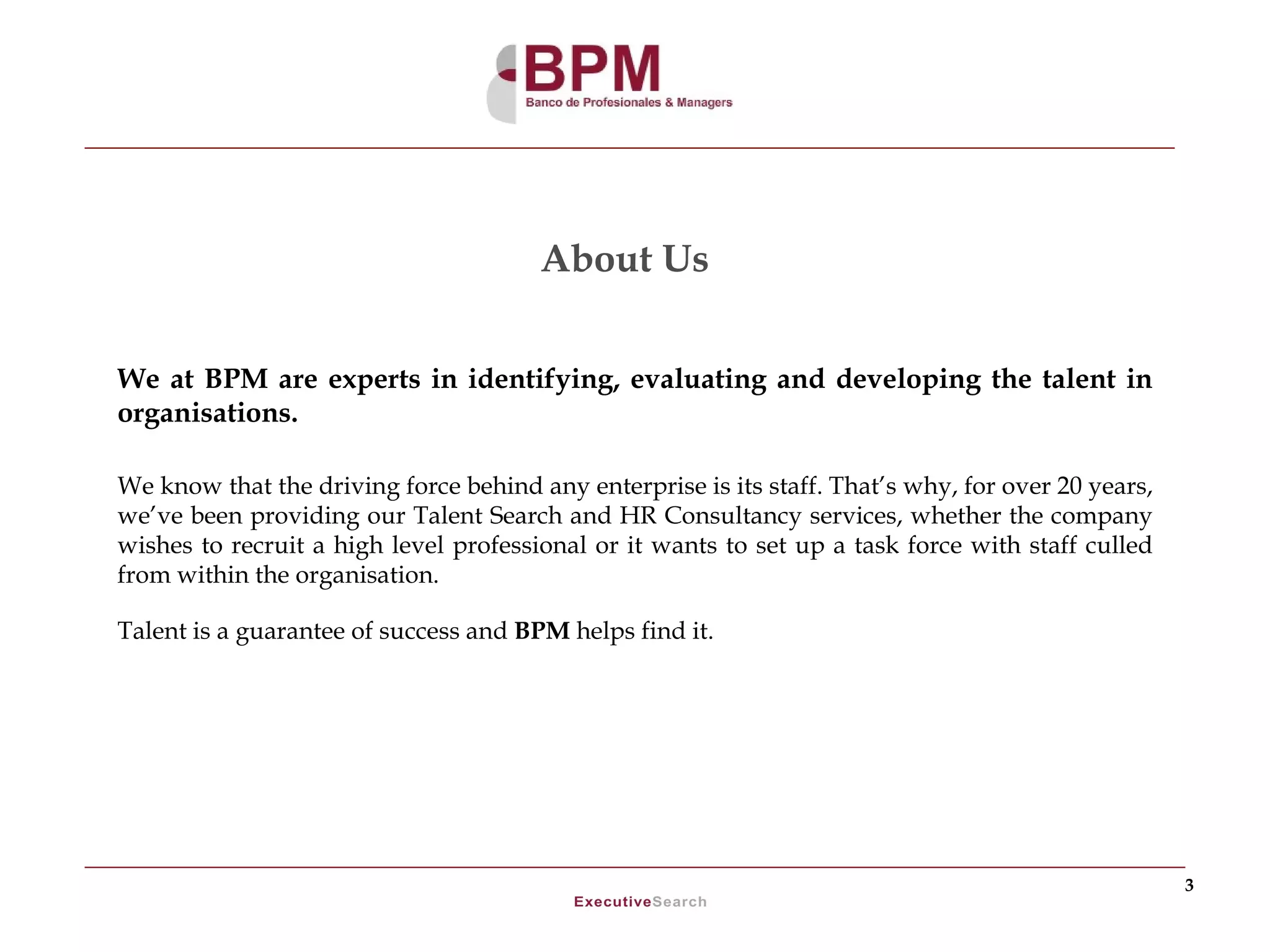 About Us


We at BPM are experts in identifying, evaluating and developing the talent in
organisations.

We know that the driving force behind any enterprise is its staff. That’s why, for over 20 years,
we’ve been providing our Talent Search and HR Consultancy services, whether the company
wishes to recruit a high level professional or it wants to set up a task force with staff culled
from within the organisation.

Talent is a guarantee of success and BPM helps find it.




                                                                                                    3
 
