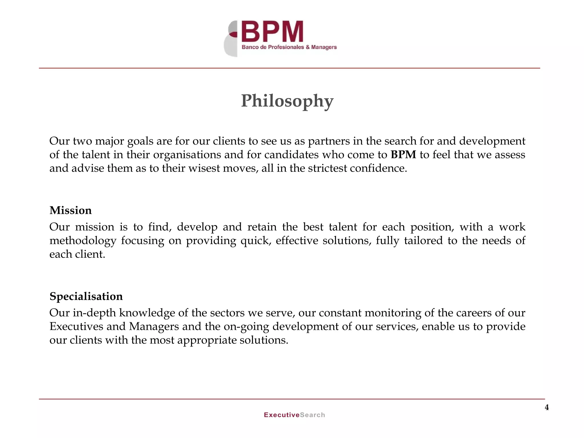 Philosophy

Our two major goals are for our clients to see us as partners in the search for and development
of the talent in their organisations and for candidates who come to BPM to feel that we assess
and advise them as to their wisest moves, all in the strictest confidence.


Mission
Our mission is to find, develop and retain the best talent for each position, with a work
methodology focusing on providing quick, effective solutions, fully tailored to the needs of
each client.


Specialisation
Our in-depth knowledge of the sectors we serve, our constant monitoring of the careers of our
Executives and Managers and the on-going development of our services, enable us to provide
our clients with the most appropriate solutions.




                                                                                                  4
 