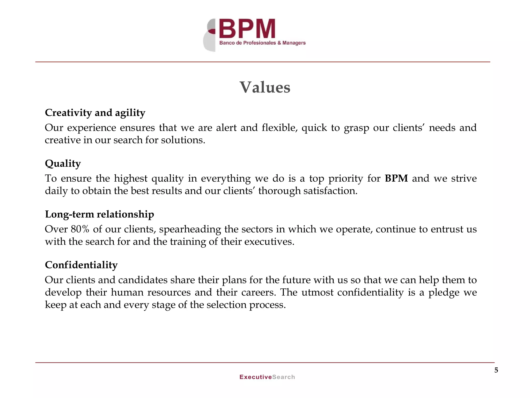 Values
Creativity and agility
Our experience ensures that we are alert and flexible, quick to grasp our clients’ needs and
creative in our search for solutions.

Quality
To ensure the highest quality in everything we do is a top priority for BPM and we strive
daily to obtain the best results and our clients’ thorough satisfaction.

Long-term relationship
Over 80% of our clients, spearheading the sectors in which we operate, continue to entrust us
with the search for and the training of their executives.

Confidentiality
Our clients and candidates share their plans for the future with us so that we can help them to
develop their human resources and their careers. The utmost confidentiality is a pledge we
keep at each and every stage of the selection process.




                                                                                                  5
 
