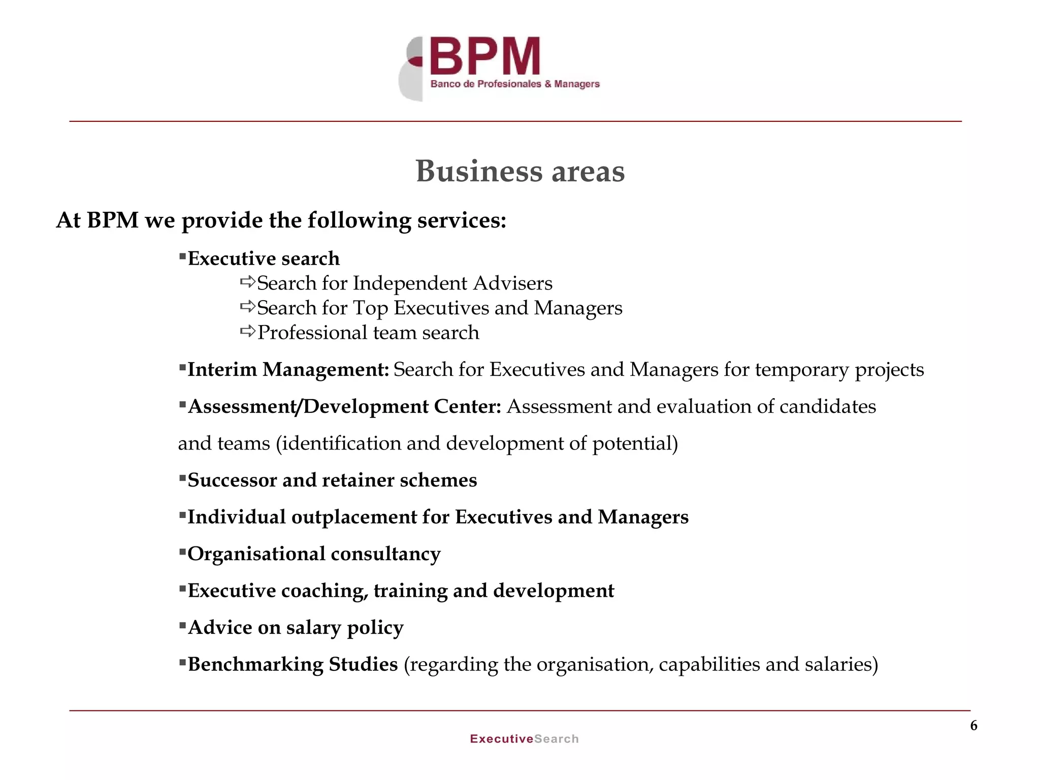 Business areas
At BPM we provide the following services:
           Executive search
                 Search for Independent Advisers
                 Search for Top Executives and Managers
                 Professional team search
           Interim Management: Search for Executives and Managers for temporary projects
           Assessment/Development Center: Assessment and evaluation of candidates
           and teams (identification and development of potential)
           Successor and retainer schemes
           Individual outplacement for Executives and Managers
           Organisational consultancy
           Executive coaching, training and development
           Advice on salary policy
           Benchmarking Studies (regarding the organisation, capabilities and salaries)

                                                                                            6
 