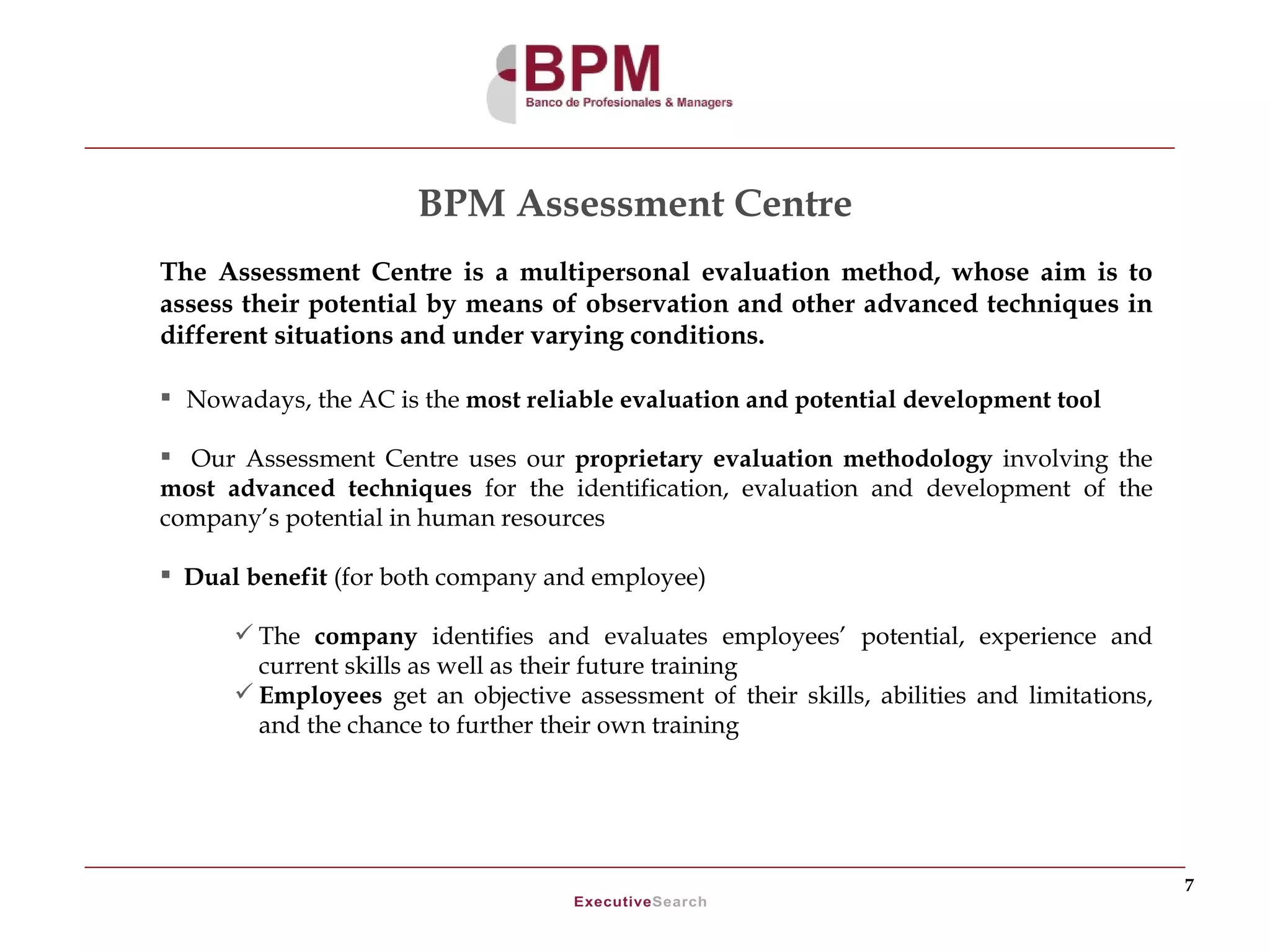 BPM Assessment Centre
The Assessment Centre is a multipersonal evaluation method, whose aim is to
assess their potential by means of observation and other advanced techniques in
different situations and under varying conditions.

 Nowadays, the AC is the most reliable evaluation and potential development tool

 Our Assessment Centre uses our proprietary evaluation methodology involving the
most advanced techniques for the identification, evaluation and development of the
company’s potential in human resources

 Dual benefit (for both company and employee)

       The company identifies and evaluates employees’ potential, experience and
        current skills as well as their future training
       Employees get an objective assessment of their skills, abilities and limitations,
        and the chance to further their own training




                                                                                            7
 
