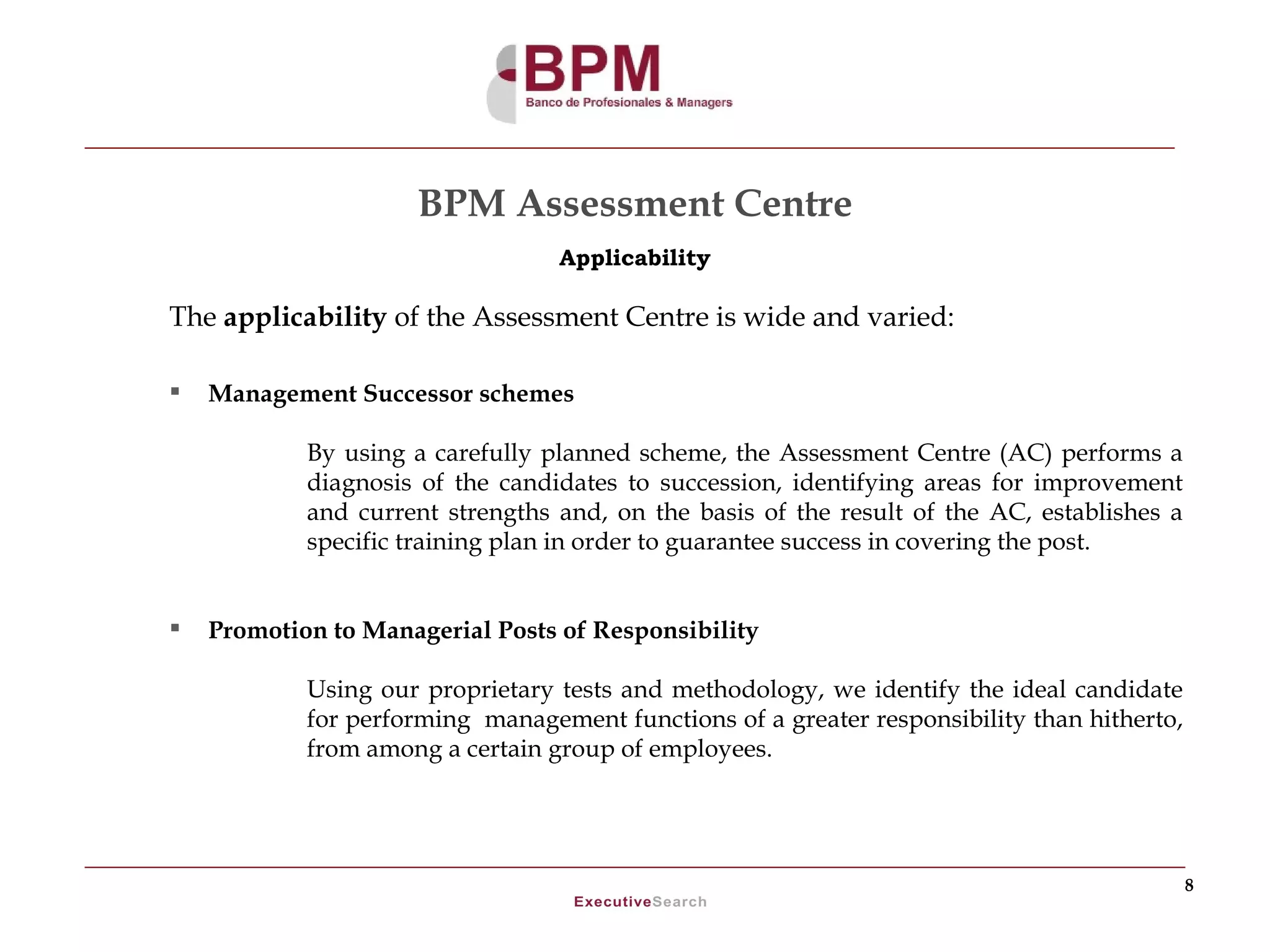 BPM Assessment Centre
                                  Applicability

The applicability of the Assessment Centre is wide and varied:

   Management Successor schemes

            By using a carefully planned scheme, the Assessment Centre (AC) performs a
            diagnosis of the candidates to succession, identifying areas for improvement
            and current strengths and, on the basis of the result of the AC, establishes a
            specific training plan in order to guarantee success in covering the post.


   Promotion to Managerial Posts of Responsibility

            Using our proprietary tests and methodology, we identify the ideal candidate
            for performing management functions of a greater responsibility than hitherto,
            from among a certain group of employees.




                                                                                             8
 