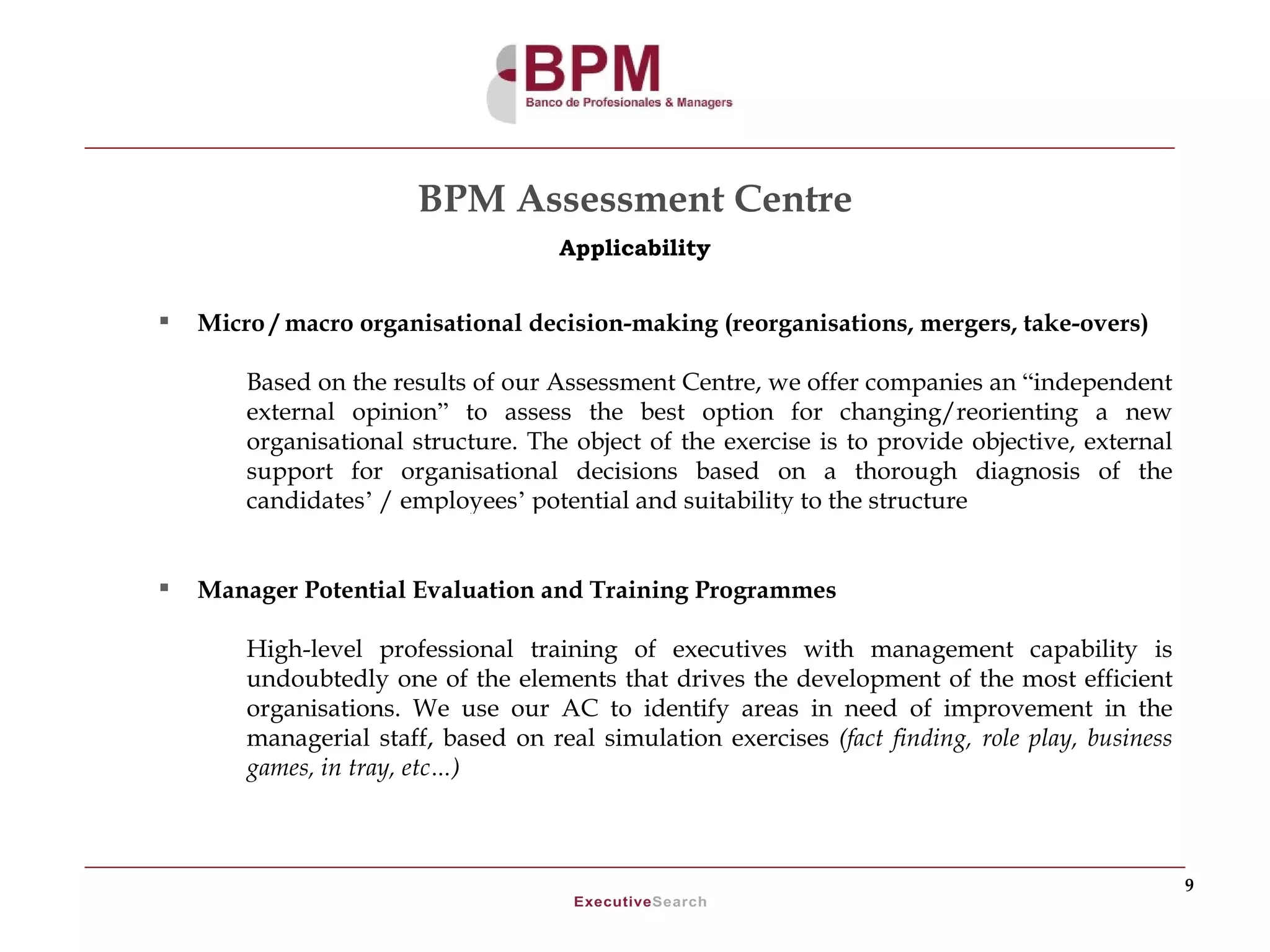 BPM Assessment Centre
                                     Applicability


   Micro / macro organisational decision-making (reorganisations, mergers, take-overs)

        Based on the results of our Assessment Centre, we offer companies an “independent
        external opinion” to assess the best option for changing/reorienting a new
        organisational structure. The object of the exercise is to provide objective, external
        support for organisational decisions based on a thorough diagnosis of the
        candidates’ / employees’ potential and suitability to the structure


   Manager Potential Evaluation and Training Programmes

        High-level professional training of executives with management capability is
        undoubtedly one of the elements that drives the development of the most efficient
        organisations. We use our AC to identify areas in need of improvement in the
        managerial staff, based on real simulation exercises (fact finding, role play, business
        games, in tray, etc…)



                                                                                                  9
 