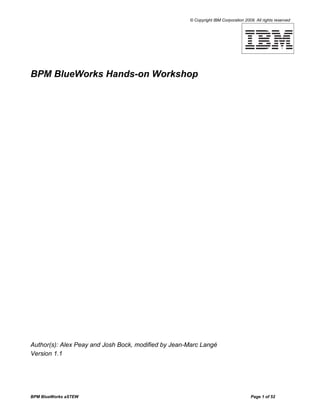 © Copyright IBM Corporation 2009. All rights reserved




BPM BlueWorks Hands-on Workshop




Author(s): Alex Peay and Josh Bock, modified by Jean-Marc Langé
Version 1.1




BPM BlueWorks aSTEW                                                                  Page 1 of 52
 