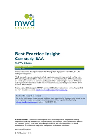 mwd
advisors




Best Practice Insight
Case study: BAA
Neil Ward-Dutton
Premium Advisory Report
February 2011
This report examines the implementation of technology from Pegasystems within BAA, the UK‟s
leading airport operator.
MWD case study reports are designed to help organisations considering or actively working with
BPM technology understand how others have worked to obtain benefits from BPM implementation,
and how they have worked to overcome challenges that have arisen along the way. All MWD‟s case
study reports follow a standard model, and are researched using a standard process which is driven
by senior MWD analysts.
This report is published as part of MWD‟s premium BPM advisory subscription service. You can find
out more about this service at http://www.mwdadvisors.com/services/cas.php.


  Review this research in context
  For further insight around the best practices highlighted in this research and to discuss this in the context of your
  own organisation, you can schedule a private advisory session with our expert analysts by emailing
  clientservices@mwdadvisors.com or call on +44 (0)20 8099 4301.




MWD Advisors is a specialist IT advisory firm which provides practical, independent industry
insights that show how leaders create tangible business improvements from IT investments. We use
our significant industry experience, acknowledged expertise, and a flexible approach to advise
businesses on IT architecture, integration, management, organisation and culture.

www.mwdadvisors.com

© MWD Advisors 2011
 