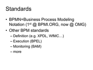 Standards 
•BPMN=Business Process Modeling Notation (1st @ BPMI.ORG, now @ OMG) 
•Other BPM standards 
–Definition (e.g. XPDL, WfMC…) 
–Execution (BPEL) 
–Monitoring (BAM) 
–more  