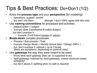 Tips & Best Practices: Do+Don’t (1/2) 
•Know the process type and your perspective (for modeling): 
–operations, support, control 
… but don’t mix them [though, I don’t 100% agree with this one] 
•Use naming conventions for processes and activities: 
–[object] action + subject 
–Example: [Site Coordinator] Enroll(s) Subject 
…but don’t overdue it: 
•Example: Enroll Subject process (or activity) 
•Break-down complex processes: 
–Process  Sub-process  Task 
–Example: Design Study = Identify clinical data + Design CRFs + … 
… but, don’t overdue it: optimal = up to 3 levels (there are exceptions, depending on point-of-view) 
•Use gateways the way they were meant to be used: 
–Know what each gateway does (or, is supposed to do) 
–Split-gateways matched by Joint-gateways: unwise shortcuts create ambiguity! 
… but don’t abuse it: splitting when no split is required  