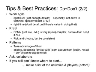 Tips & Best Practices: Do+Don’t (2/2) 
•Work agile 
–right level (just-enough-details) – especially, not down to technical spec level (not BPM)! 
–right time (don’t detail until there’s value in doing that) 
•KISS 
–BPMN (just like UML) is very (quite) complex, but we don’t need it ALL 
–Pick and choose, but be consistent 
•Patterns 
–Take advantage of them 
–Implies, becoming familiar with (learn about) them [again, not all – don’t listen to academics!] 
•Ask, collaborate 
•If you still don’t know where to start… 
… make a list of the activities & players (actors)!  