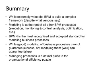Summary 
•While extremely valuable, BPM is quite a complex framework (despite what vendors say) 
•Modeling is at the root of all other BPM processes (execution, monitoring & control, analysis, optimization, etc.) 
•BPMN is the most recognized and accepted standard for modeling business processes 
•While (good) modeling of business processes cannot guarantee success, not modeling them (well) can guarantee failure 
•Managing processes is a critical piece in the organizational efficiency puzzle  