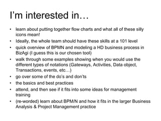 I’m interested in… 
•learn about putting together flow charts and what all of these silly icons mean! 
•Ideally, the whole team should have these skills at a 101 level 
•quick overview of BPMN and modeling a HD business process in BizAgi (I guess this is our chosen tool) 
•walk through some examples showing when you would use the different types of notations (Gateways, Activities, Data object, Transactions, events, etc…) 
•go over some of the do’s and don’ts 
•the basics and best practices 
•attend, and then see if it fits into some ideas for management training 
•(re-worded) learn about BPM/N and how it fits in the larger Business Analysis & Project Management practice  