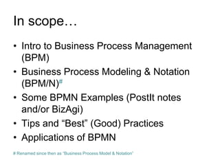 In scope… 
•Intro to Business Process Management (BPM) 
•Business Process Modeling & Notation (BPM/N)# 
•Some BPMN Examples (PostIt notes and/or BizAgi) 
•Tips and “Best” (Good) Practices 
•Applications of BPMN 
# Renamed since then as “Business Process Model & Notation”  