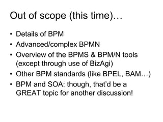 Out of scope (this time)… 
•Details of BPM 
•Advanced/complex BPMN 
•Overview of the BPMS & BPM/N tools (except through use of BizAgi) 
•Other BPM standards (like BPEL, BAM…) 
•BPM and SOA: though, that’d be a GREAT topic for another discussion!  