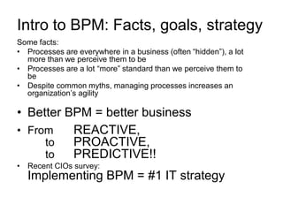 Intro to BPM: Facts, goals, strategy 
Some facts: 
•Processes are everywhere in a business (often “hidden”), a lot more than we perceive them to be 
•Processes are a lot “more” standard than we perceive them to be 
•Despite common myths, managing processes increases an organization’s agility 
•Better BPM = better business 
•From REACTIVE, to PROACTIVE, to PREDICTIVE!! 
•Recent CIOs survey: Implementing BPM = #1 IT strategy  