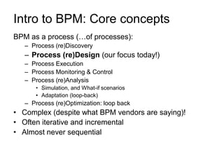 Intro to BPM: Core concepts 
BPM as a process (…of processes): 
–Process (re)Discovery 
–Process (re)Design (our focus today!) 
–Process Execution 
–Process Monitoring & Control 
–Process (re)Analysis 
•Simulation, and What-if scenarios 
•Adaptation (loop-back) 
–Process (re)Optimization: loop back 
•Complex (despite what BPM vendors are saying)! 
•Often iterative and incremental 
•Almost never sequential  