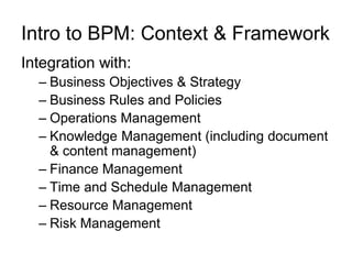 Intro to BPM: Context & Framework 
Integration with: 
–Business Objectives & Strategy 
–Business Rules and Policies 
–Operations Management 
–Knowledge Management (including document & content management) 
–Finance Management 
–Time and Schedule Management 
–Resource Management 
–Risk Management  