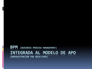 BPM (BUSINESS PROCESS MANAGEMENT)
INTEGRADA AL MODELO DE APO
(ADMINISTRACIÓN POR OBJETIVOS)

 