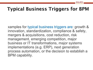 Typical Business Triggers for BPM Examples for  typical business triggers are : growth & innovation, standardization, compliance & safety, mergers & acquisitions, cost reduction, risk management, emerging competition, major business or IT transformations, major systems implementations (e.g. ERP), next generation process automation, or the decision to establish a BPM capability. 