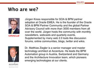 Who are we? Dr. Matthias Ziegler is a senior manager and master technology architect at Accenture. He leads the BPM Automation group in Austria, Switzerland and Germany and the Architecture Innovation team, which pioneers emerging technologies at our clients.  Jürgen Kress responsible for SOA & BPM partner adoption at Oracle EMEA. He is the founder of the Oracle SOA & BPM Partner Community and the global Partner Advisory Council with more than 3000 members from all over the world. Jürgen hosts the community with monthly newsletters, webcasts and quarterly events. Supplemented by many web 2.0 tools like discussion forums, online communities, blogs, twitter and wikis.  