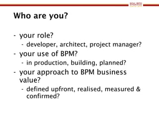 Who are you? your role? developer, architect, project manager? your use of BPM? in production, building, planned? your approach to BPM business value? defined upfront, realised, measured & confirmed? 