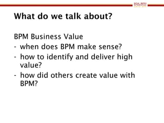 What do we talk about? BPM Business Value when does BPM make sense? how to identify and deliver high value? how did others create value with BPM? 
