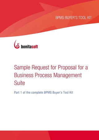 SAMPLE REQUEST FOR PROPOSAL 


                                      BPMS BUYER’S TOOL KIT
                                                           




       Sample Request for Proposal for a
       Business Process Management
       Suite
       Part 1 of the complete BPMS Buyer’s Tool Kit




©Bonitasoft 2013                                 www.bonitasoft.com  | 1 
 