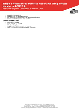 CERTYOU, 37 rue des Mathurins, 75008 PARIS - SAS au capital de 10 000 Euros
Tél : 01 42 93 52 72 - Fax : 01 70 72 02 72 - contact@certyou.com - www.certyou.com
RCS de Paris n° 804 509 461- TVA intracommunautaire FR03 804509461 - APE 8559A
Déclaration d’activité enregistrée sous le N° 11 75 52524 75 auprès du préfet de région d’Ile-de-France
Bizagui : Modéliser ses processus métier avec BizAgi Process
Modeler en BPMN 2.0
Formation Management / Référentiels et Méthodes / BPM
•      Déclaration de métriques et SLA.
•      Déclaration de KPI (Key Performance Indicators).
•      Suivi de l’exécution d’un processus avec le BAM (Business Activity Monitoring).
•      Atelier 3 : exécution d’un processus simple avec Bizagi.
Module 5 : Projet BPM et Bizagi
•      Spécificités d'un projet BPM.
•      10 clés de réussite d'un projet BPM.
•      Méthodologie Bizagi Spark.
•      Bizagi QuickStart : implémentation agile en 7 semaines.
•      Atelier 4 : exemples des méthodologies Bizagi Spark et QuickStart.
 