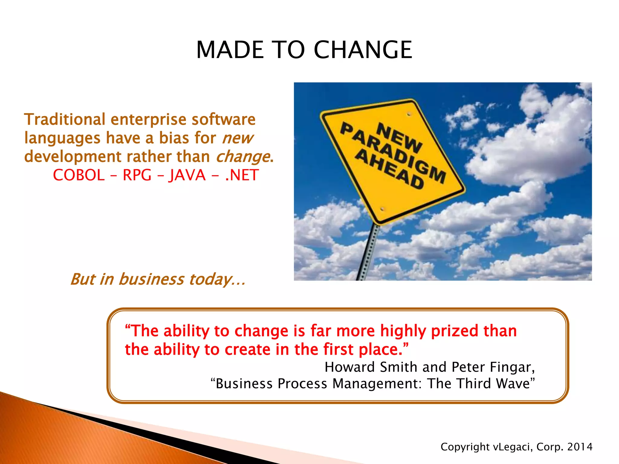 MADE TO CHANGE
Traditional enterprise software
languages have a bias for new
development rather than change.
COBOL – RPG – JAVA - .NET
But in business today…
“The ability to change is far more highly prized than
the ability to create in the first place.”
Howard Smith and Peter Fingar,
“Business Process Management: The Third Wave”
Copyright vLegaci, Corp. 2014
 