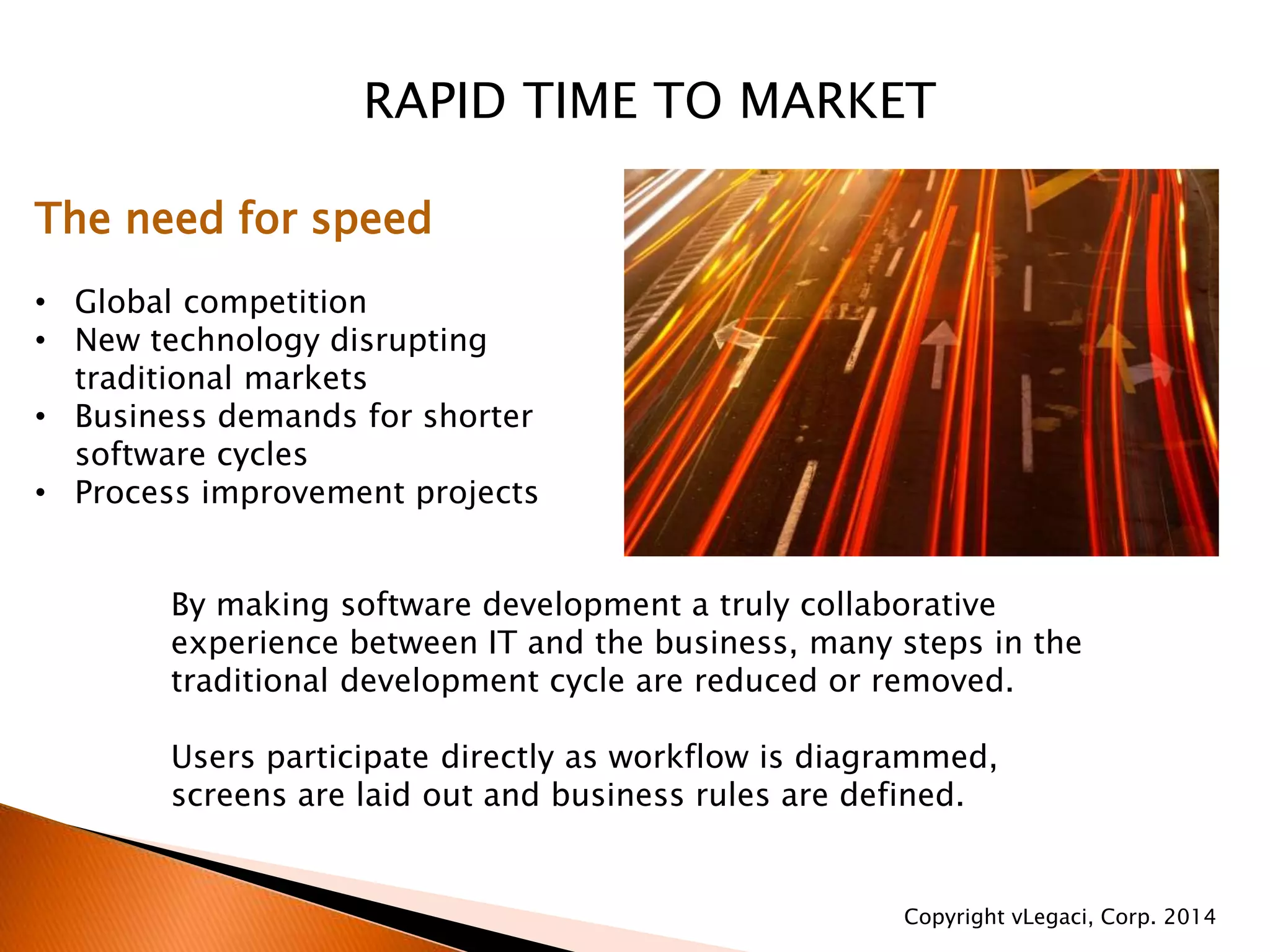 RAPID TIME TO MARKET
The need for speed
• Global competition
• New technology disrupting
traditional markets
• Business demands for shorter
software cycles
• Process improvement projects
By making software development a truly collaborative
experience between IT and the business, many steps in the
traditional development cycle are reduced or removed.
Users participate directly as workflow is diagrammed,
screens are laid out and business rules are defined.
Copyright vLegaci, Corp. 2014
 